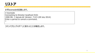 リストア
57
# bconsole
Connecting to Director localhost:9101
1000 OK: 1 bacula-dir Version: 7.0.5 (28 July 2014)
Enter a period to cancel a command.
*
まずbconsoleを起動します。
コマンドプロンプトが「*」に変わったことを確認します。
 