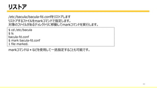 リストア
60
$ cd /etc/bacula
$ ls
bacula-fd.conf
$ mark bacula-fd.conf
1 file marked.
リストアするファイルをmarkコマンドで指定します。
対象のファイルがあるディレクトリに移動してmarkコマンドを実行します。
markコマンドは＊などを使用して一括指定することも可能です。
/etc/bacula/bacula-fd.confをリストアします
 
