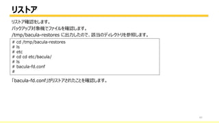 リストア
62
# cd /tmp/bacula-restores
# ls
# etc
# cd cd etc/bacula/
# ls
# bacula-fd.conf
#
リストア確認をします。
バックアップ対象機でファイルを確認します。
/tmp/bacula-restores に出力したので、該当のディレクトリを参照します。
「bacula-fd.conf」がリストアされたことを確認します。
 