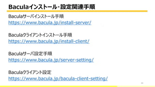Baculaインストール・設定関連手順
64
Baculaサーバインストール手順
https://www.bacula.jp/install-server/
Baculaクライアントインストール手順
https://www.bacula.jp/install-client/
Baculaサーバ設定手順
https://www.bacula.jp/server-setting/
Baculaクライアント設定
https://www.bacula.jp/bacula-client-setting/
bacula-director
 