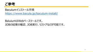 ご参考
67
Baculumインストール手順
https://www.bacula.jp/baculum-install/
BalulumはWebベースツールです。
JOBの結果の確認、JOB実行、リストアなどが可能です。
bacula-director
 