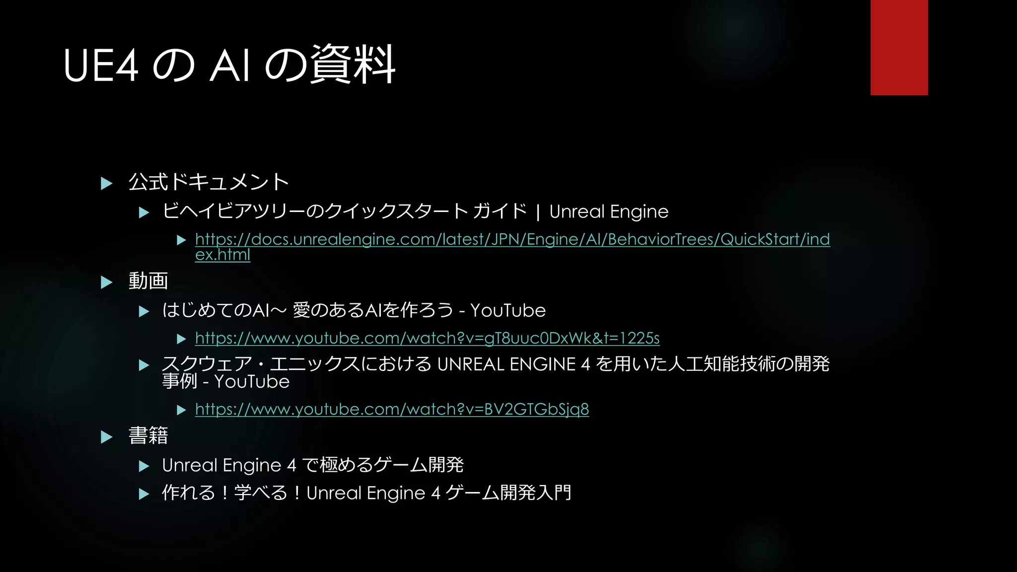UE4 の AI の資料
 公式ドキュメント
 ビヘイビアツリーのクイックスタート ガイド | Unreal Engine
 https://docs.unrealengine.com/latest/JPN/Engine/AI/BehaviorTrees/QuickStart/ind
ex.html
 動画
 はじめてのAI～ 愛のあるAIを作ろう - YouTube
 https://www.youtube.com/watch?v=gT8uuc0DxWk&t=1225s
 スクウェア・エニックスにおける UNREAL ENGINE 4 を用いた人工知能技術の開発
事例 - YouTube
 https://www.youtube.com/watch?v=BV2GTGbSjq8
 書籍
 Unreal Engine 4 で極めるゲーム開発
 作れる！学べる！Unreal Engine 4 ゲーム開発入門
 