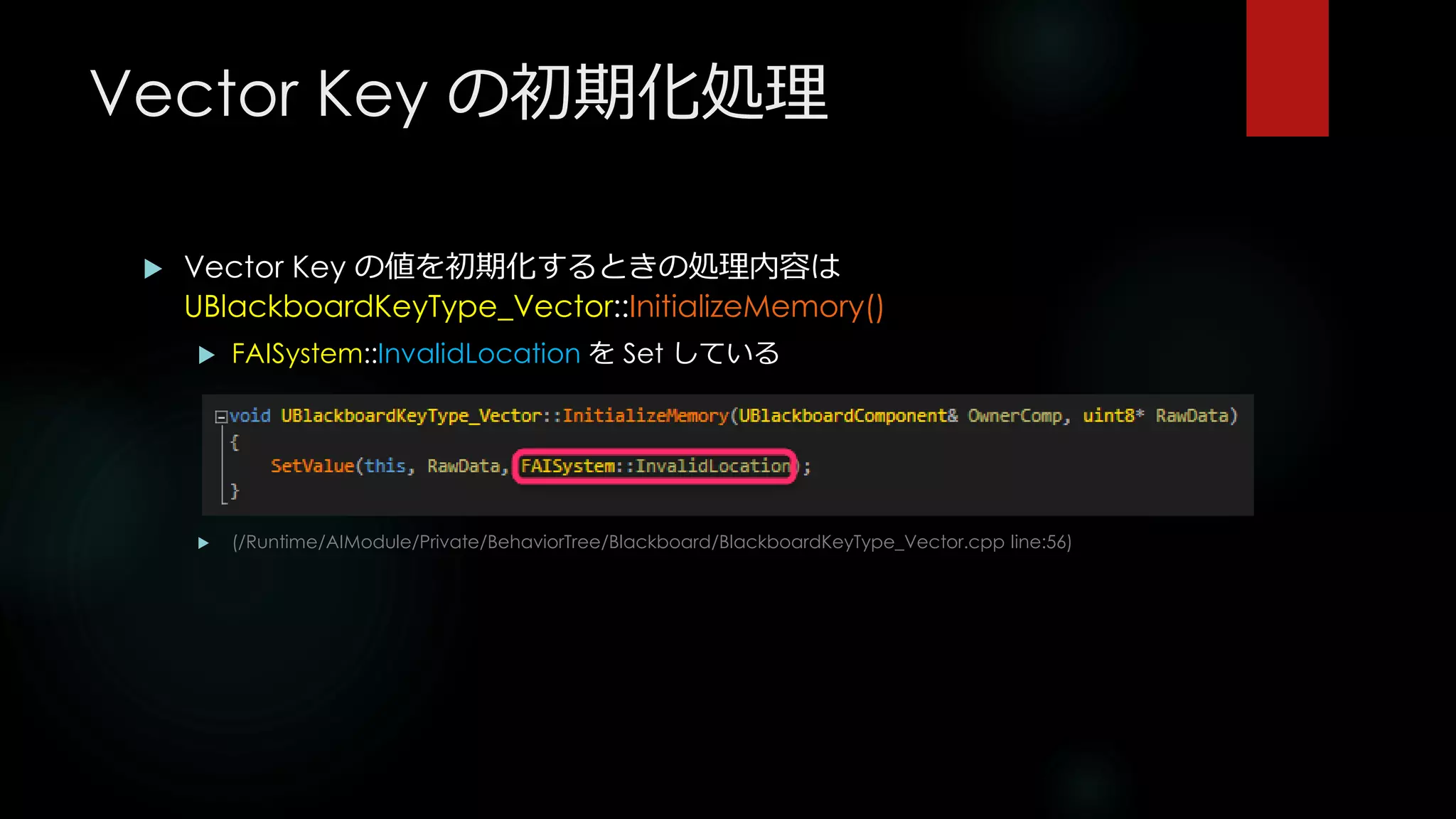 Vector Key の初期化処理
 Vector Key の値を初期化するときの処理内容は
UBlackboardKeyType_Vector::InitializeMemory()
 FAISystem::InvalidLocation を Set している
 (/Runtime/AIModule/Private/BehaviorTree/Blackboard/BlackboardKeyType_Vector.cpp line:56)
 