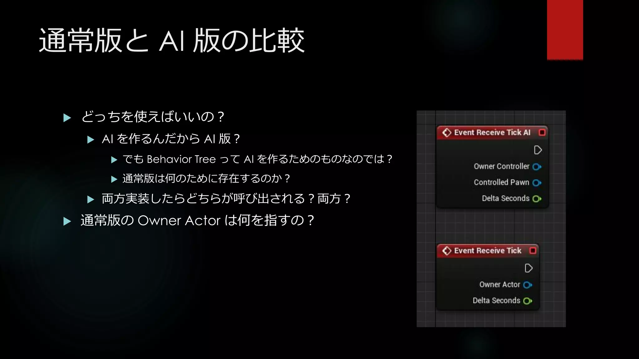 通常版と AI 版の比較
 どっちを使えばいいの？
 AI を作るんだから AI 版？
 でも Behavior Tree って AI を作るためのものなのでは？
 通常版は何のために存在するのか？
 両方実装したらどちらが呼び出される？両方？
 通常版の Owner Actor は何を指すの？
 