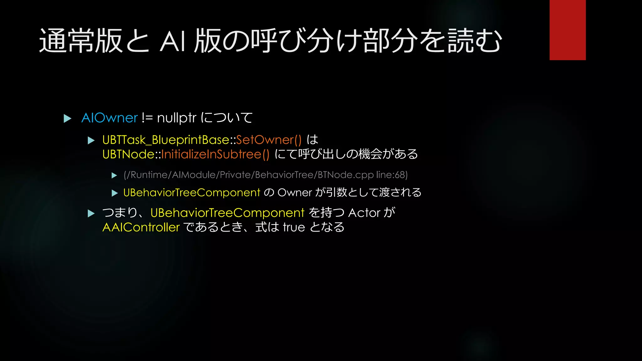 通常版と AI 版の呼び分け部分を読む
 AIOwner != nullptr について
 UBTTask_BlueprintBase::SetOwner() は
UBTNode::InitializeInSubtree() にて呼び出しの機会がある
 (/Runtime/AIModule/Private/BehaviorTree/BTNode.cpp line:68)
 UBehaviorTreeComponent の Owner が引数として渡される
 つまり、UBehaviorTreeComponent を持つ Actor が
AAIController であるとき、式は true となる
 