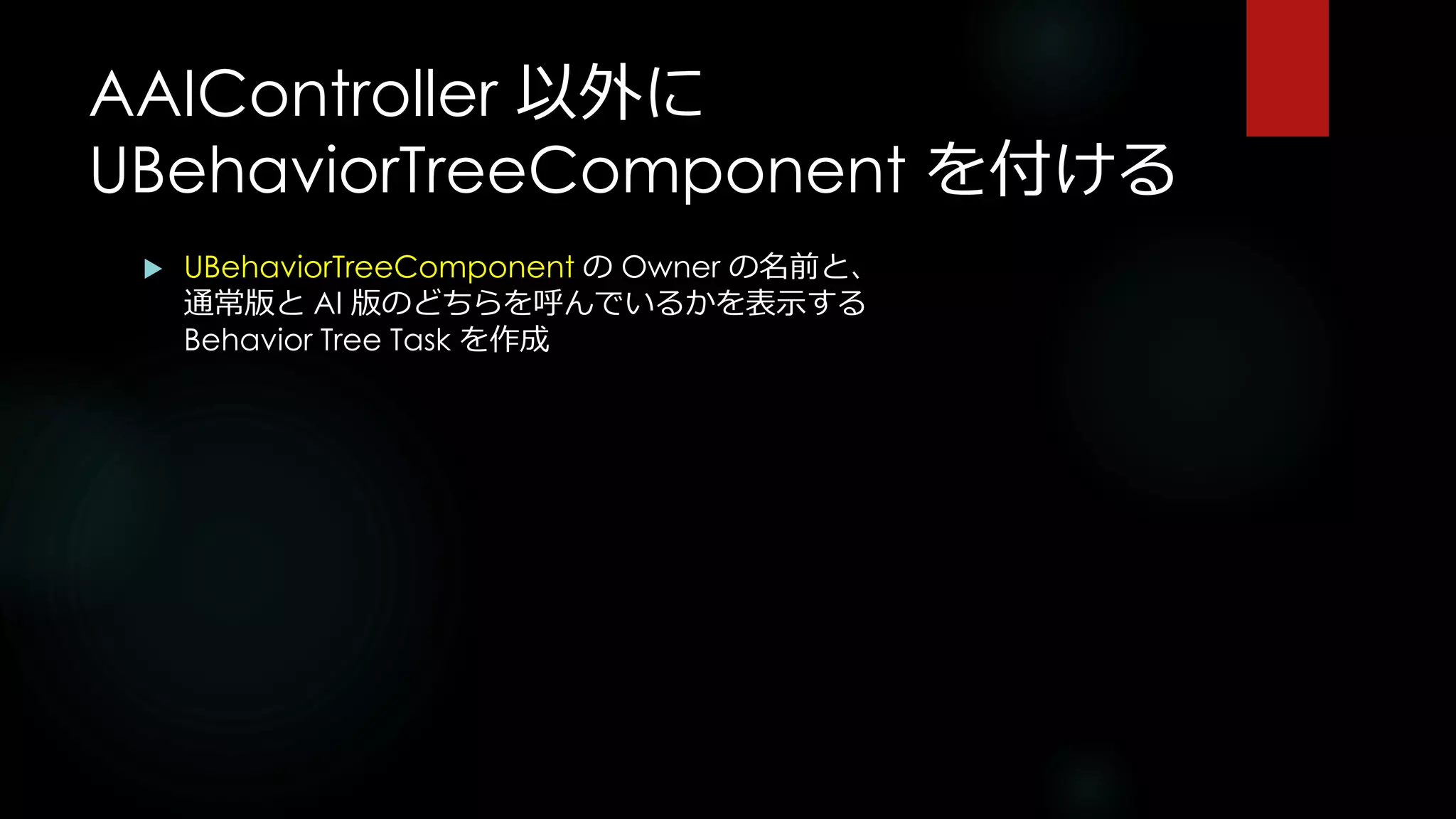 AAIController 以外に
UBehaviorTreeComponent を付ける
 UBehaviorTreeComponent の Owner の名前と、
通常版と AI 版のどちらを呼んでいるかを表示する
Behavior Tree Task を作成
 