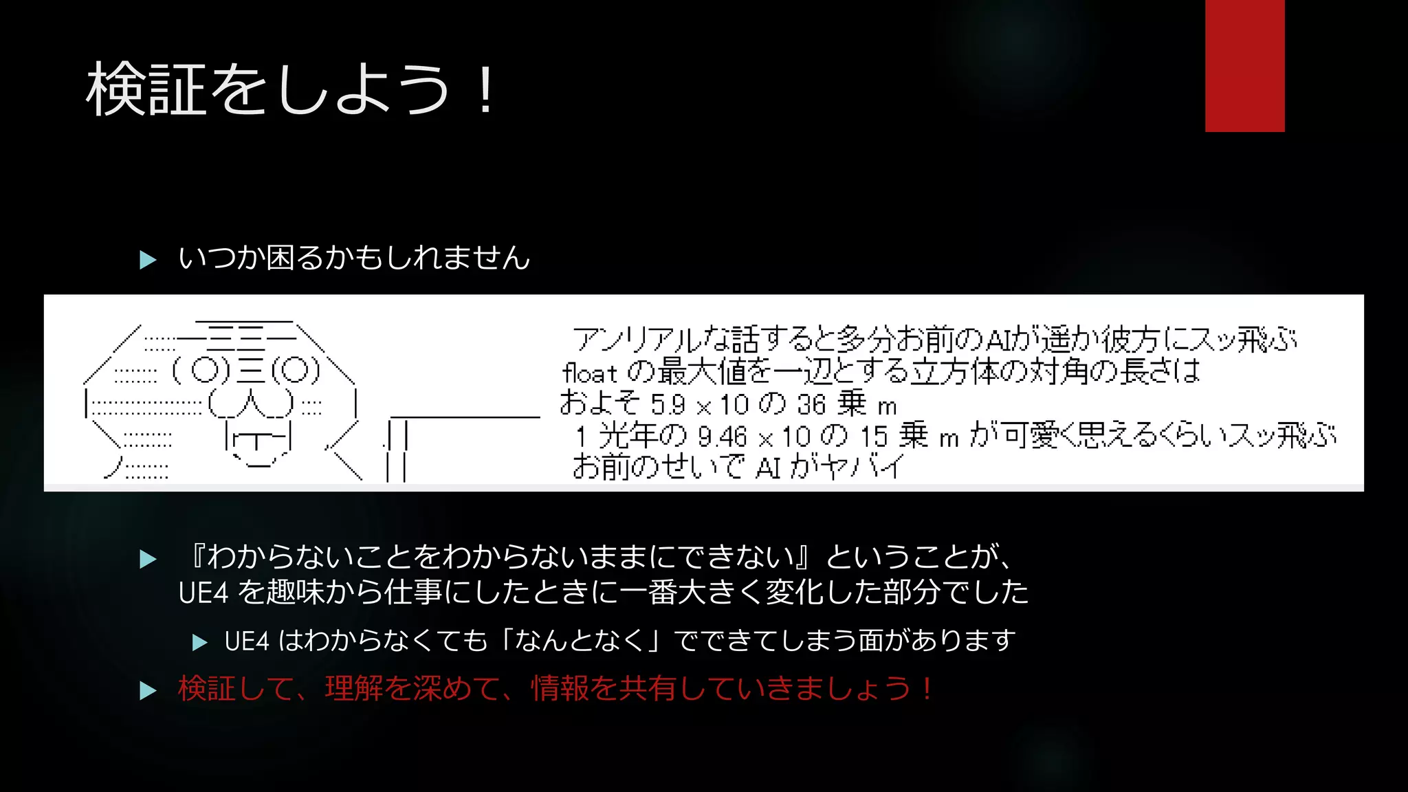 検証をしよう！
 いつか困るかもしれません
 『わからないことをわからないままにできない』ということが、
UE4 を趣味から仕事にしたときに一番大きく変化した部分でした
 UE4 はわからなくても「なんとなく」でできてしまう面があります
 検証して、理解を深めて、情報を共有していきましょう！
 