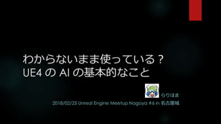 わからないまま使っている？
UE4 の AI の基本的なこと
らりほま
2018/02/25 Unreal Engine Meetup Nagoya #6 in 名古屋城
 