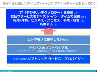 あらゆる組織はソフトウェア･サービス・プロバイダーへと変わってゆく
IT（デジタル･テクノロジー）を駆使して
製品やサービスをジャスト･イン・タイムで提供できる
組織･体制、ビジネス・プロセス、事業・経営へと
転換すること
ヒトやモノに依存しない仕組み
ビジネスのソフトウェア化
ソフトウェア・コード開発を中心とした企業組織に変革すること
全ての組織がソフトウェア･サービス・プロバイダー
 