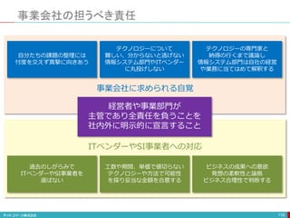 過去のしがらみで
ITベンダーやSI事業者を
選ばない
工数や期間、単価で値切らない
テクノロジーや方法で可能性
を探り妥当な金額を合意する
ビジネスの成果への意欲
発想の柔軟性と論拠
ビジネス合理性で判断する
ITベンダーやSI事業者への対応
事業会社の担うべき責任
119
経営者や事業部門が
主管であり全責任を負うことを
社内外に明示的に宣言すること
自分たちの課題の整理には
忖度を交えず真摯に向きあう
テクノロジーについて
難しい、分からないと逃げない
情報システム部門やITベンダー
に丸投げしない
テクノロジーの専門家と
納得の行くまで議論し
情報システム部門は自社の経営
や業務に当てはめて解釈する
事業会社に求められる自覚
 