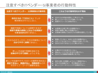 注意すべきITベンダー・SI事業者の行動特性
120
自分たちの「できること」でしか
解決策を示そうとしない。
これからのテクノロジーやその可能性について
分かりやすく説明できない。
機能や性能については説明できるが
経営や事業の成果にどのような貢献が
できるのか説明できない。
新しい方法論や見積を求めても
旧来のやり方で提案しようとする。
新しい方法論やテクノロジーの適用を求めると
保証できない、実績がない、時期尚早などの
ネガティブ・ワードで翻意を迫る。
注意すべきITベンダー・SI事業者の行動特性
 自分たちの収益を優先して考えている。
 新しいコトへのリスクを嫌っている。
 経営やリソースに余裕がない。
 勉強していない。あるいはその習慣がない。
 分かってもらおうという意欲が欠如している。
 自分たちのできないことに関心がない。
 お客様の立場で考える習慣がない。
 経営や業務に関心や知識がない。
 お客様の成果より自分たちの成果を優先している。
 仕事のやり方を変えたくない。
 読めないリスクはできるだけ避けたい。
 自分たちの業績評価基準に反する。
 相手の想いを理解しようという意欲がない。
 そもそも知識がなく、学ぶ意欲も乏しい。
 新しいコトへチャレンジする意欲がない。
このような行動特性を示す理由
 
