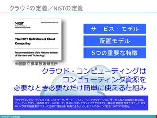 クラウドの定義／NISTの定義
クラウド・コンピューティングは
コンピューティング資源を
必要なとき必要なだけ簡単に使える仕組み
配置モデル
サービス・モデル
5つの重要な特徴
米国国立標準技術研究所
「クラウドコンピューティングとは、ネットワーク、サーバー、ストレージ、アプリケーション、サービスなどの構成可能なコン
ピューティングリソースの共用プールに対して、便利かつオンデマンドにアクセスでき、最小の管理労力またはサービスプ
ロバイダ間の相互動作によって迅速に提供され利用できるという、モデルのひとつである (NISTの定義)」。
 