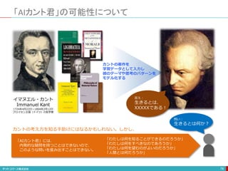 「AIカント君」の可能性について
78
AIカント君
イマヌエル・カント
Immanuel Kant
1724年4月22日〜1804年2月12日
プロイセン王国（ドイツ）の哲学者
カントの著作を
学習データとして入力し
彼のテーマや思考のパターンを
モデル化する
問い：
生きるとは何か？
「AIカント君」には、
内発的な疑問を持つことはできないので、
このような問いを産み出すことはできない。
「わたしは何を知ることができるのだろうか」
「わたしは何をすべきなのであろうか」
「わたしは何を望むのがよいのだろうか」
「人間とは何だろうか」
カントの考え方を知る手助けにはなるかもしれない。しかし、
答え：
生きるとは、
XXXXXである！
 