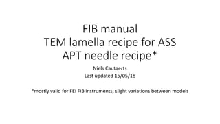 FIB manual
TEM lamella recipe for ASS
APT needle recipe*
Niels Cautaerts
Last updated 15/05/18
*mostly valid for FEI FIB instruments, slight variations between models
 