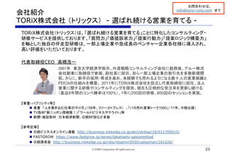 会社紹介
TORiX株式会社 （トリックス）　- 選ばれ続ける営業を育てる -	
TORiX株式会社（トリックス）は、「選ばれ続ける営業を育てる」ことに特化したコンサルティング・
研修サービスを提供しております。「質問力」「価値訴求力」「提案行動力」「提案ロジック構築力」
を軸とした独自の伴走型研修は、一部上場企業や急成長のベンチャー企業各社様に導入され、
高い評価をいただいております。
代表取締役CEO　高橋浩一
2001年　東京大学経済学部卒。外資戦略コンサルティング会社に勤務後、アルー株式
会社創業に取締役で参画、副社長に就任。自ら一部上場企業の取引先を多数新規開
拓。さらに、新卒の採用・育成を進め、未経験でも売れるようになる数十人の営業組織と
PDCAの仕組みを構築。 2011年にTORiX株式会社を設立し代表取締役に就任、法人
営業に関する研修やコンサルティングを提供。現在も圧倒的な受注率を更新し続ける
（直近8年間のコンペ勝率は100%）。1年に200回の研修、800回のセッションを実施。
【著書・パブリシティ等】
n  著書　「人を巻き込む仕事のやり方」（‘09年、ファーストプレス） 、「バカ売れ営業トーク1000」（‘11年、中経出版）
n  TV取材「新ニッポン探検隊！」「ワールドビジネスサテライト」等
n  新聞・雑誌取材　日本経済新聞、日経BP誌など多数
【参考記事】
n  日経ビジネスオンライン連載　http://business.nikkeibp.co.jp/atcl/skillup/16/011700015/
n  FASTGROW　https://www.fastgrow.jp/series/takahashi-salesmethod
n  日経課長塾　http://business.nikkeibp.co.jp/nbs/nbsemi/0930/salesman/161026/
	
© TORiX Corporation All rights reserved. 23
お問合わせは、
info@torix-corp.com　まで	
 
