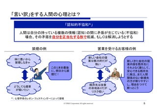 「言い訳」をする人間の心理とは？	
© TORiX Corporation All rights reserved. 6
「認知的不協和*」
*: 心理学者のレオン・フェスティンガーによって提唱	
体に悪いから
禁煙しなきゃ	
どうしても煙草
が吸いたい	
この1本を最後
に、明日から禁
煙だ！	
新しい会社の提
案は魅力的だが
怖い	
既存先は改善
の余地ありだが
リスク低い	
新しくきた会社の提
案内容を既存先に
それとなく漏らして、
安心できる既存先
に発注。まだ人間
関係のない新規先
の方が断りやすい
し、理由をつけて
断っとこう	
人間は自分の持っている複数の情報（認知）の間に矛盾が生じている（不協和）
場合、その矛盾を自分を正当化する形で低減、もしくは解消しようとする
禁煙の例	 営業を受けるお客様の例	
 