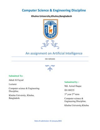 An assignment on Artificial Intelligence
CSE-3201(A2)
Computer Science & Engineering Discipline
Khulna University,Khulna,Bangladesh
Submitted To:
Jabed Al Faysal
Lecturer
Computer science & Engineering
Discipline.
Khulna University, Khulna,
Bangladesh.
Submitted by :
Md. Azizul Haque
ID:180235
3rd
year 2nd
term
Computer science &
Engineering Discipline.
Khulna University,Khulna
Date of submission: 31 January,2021
 