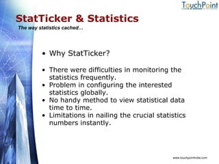 StatTicker & Statistics Why StatTicker? There were difficulties in monitoring the statistics frequently. Problem in configuring the interested statistics globally. No handy method to view statistical data time to time. Limitations in nailing the crucial statistics numbers instantly. www.touchpointindia.com The way statistics cached… 