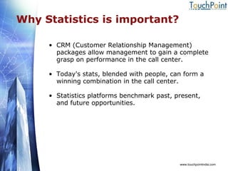 Why Statistics is important? CRM (Customer Relationship Management) packages allow management to gain a complete grasp on performance in the call center.  Today's stats, blended with people, can form a winning combination in the call center. Statistics platforms benchmark past, present, and future opportunities. www.touchpointindia.com 