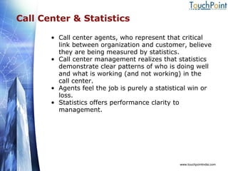 Call Center & Statistics Call center agents, who represent that critical link between organization and customer, believe they are being measured by statistics. Call center management realizes that statistics demonstrate clear patterns of who is doing well and what is working (and not working) in the call center. Agents feel the job is purely a statistical win or loss.  Statistics offers performance clarity to management. www.touchpointindia.com 