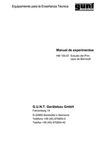 HM 150.07 Estudio del Prin-
cipio de Bernoulli
Equipamiento para la Enseñanza Técnica
Manual de experimentos
G.U.N.T. Gerätebau GmbH
Fahrenberg 14
D-22885 Barsbüttel • Alemania
Teléfono +49 (40) 670854-0
Telefax +49 (40) 670854-42
 