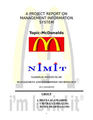 A PROJECT REPORT ON
 MANAGEMENT INFORMATION
          SYSTEM

       Topic-McDonalds




        NATIONAL INSTITUTE OF

MANAGEMENT AND INFORMTION TECHNOLOGY

             ALLAHABAD

               GROUP

            • HEENA ALAM (A08B)
            • CHITRA.Y.GIRI(A12D)
            • RUMA SHARMA(A13D)


                  1
 