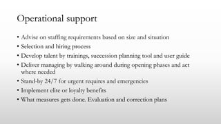 Operational support
• Advise on staffing requirements based on size and situation
• Selection and hiring process
• Develop talent by trainings, succession planning tool and user guide
• Deliver managing by walking around during opening phases and act
where needed
• Stand-by 24/7 for urgent requires and emergencies
• Implement elite or loyalty benefits
• What measures gets done. Evaluation and correction plans
 
