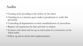 Audits
• Creating tools according to the wishes of the client
• Checking in as a mystery guest under a pseudonym to verify this
procedure
• Controlling all departments on their standardization of procedures
• Register all experiences by date and time to analyze
• Evaluate with client and set up an action plan for corrections on the
failed audits.
• Follow up and re-check after implementation
 