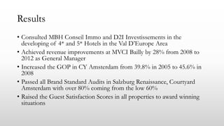 Results
• Consulted MBH Conseil Immo and D2I Investissements in the
developing of 4* and 5* Hotels in the Val D’Europe Area
• Achieved revenue improvements at MVCI Bailly by 28% from 2008 to
2012 as General Manager
• Increased the GOP in CY Amsterdam from 39.8% in 2005 to 45.6% in
2008
• Passed all Brand Standard Audits in Salzburg Renaissance, Courtyard
Amsterdam with over 80% coming from the low 60%
• Raised the Guest Satisfaction Scores in all properties to award winning
situations
 