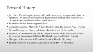 Personal History
• Jo Habets Consulting is a young independent company that puts the client on
first place. As a passionate seasoned international hotelier with over 20 years
of experience, your business is in good hands….
• References before becoming consultant:
• General Manager at Marriott’s Village Ile de France, Disneyland Area - France
• General Manager at Courtyard Amsterdam Airport - Netherlands
• Director of Operations and before Director Rooms and Director Food and
Beverage at Renaissance Salzburg Hotel and Congress Center - Austria
• Manager of Restaurants at Frankfurt Marriott Hotel - Germany
• Several Functions at Marriott Amsterdam and KPN - Netherlands
 