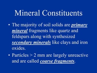Mineral Constituents
• The majority of soil solids are primary
mineral fragments like quartz and
feldspars along with synthesized
secondary minerals like clays and iron
oxides.
• Particles > 2 mm are largely unreactive
and are called coarse fragments.
 
