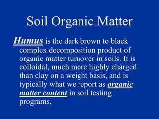 Soil Organic Matter
Humus is the dark brown to black
complex decomposition product of
organic matter turnover in soils. It is
colloidal, much more highly charged
than clay on a weight basis, and is
typically what we report as organic
matter content in soil testing
programs.
 