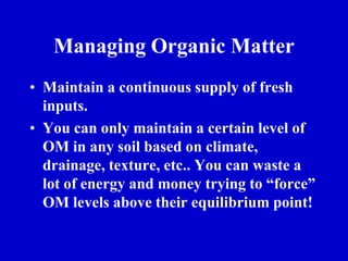 Managing Organic Matter
• Maintain a continuous supply of fresh
inputs.
• You can only maintain a certain level of
OM in any soil based on climate,
drainage, texture, etc.. You can waste a
lot of energy and money trying to “force”
OM levels above their equilibrium point!
 