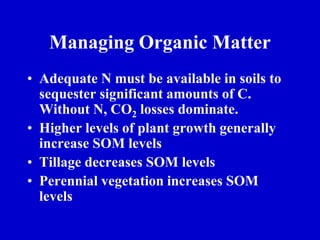 Managing Organic Matter
• Adequate N must be available in soils to
sequester significant amounts of C.
Without N, CO2 losses dominate.
• Higher levels of plant growth generally
increase SOM levels
• Tillage decreases SOM levels
• Perennial vegetation increases SOM
levels
 