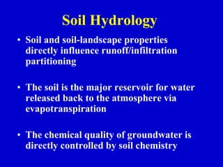 Soil Hydrology
• Soil and soil-landscape properties
directly influence runoff/infiltration
partitioning
• The soil is the major reservoir for water
released back to the atmosphere via
evapotranspiration
• The chemical quality of groundwater is
directly controlled by soil chemistry
 