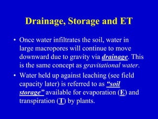Drainage, Storage and ET
• Once water infiltrates the soil, water in
large macropores will continue to move
downward due to gravity via drainage. This
is the same concept as gravitational water.
• Water held up against leaching (see field
capacity later) is referred to as “soil
storage” available for evaporation (E) and
transpiration (T) by plants.
 