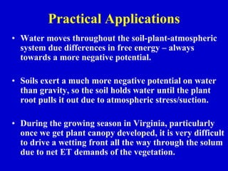 Practical Applications
• Water moves throughout the soil-plant-atmospheric
system due differences in free energy – always
towards a more negative potential.
• Soils exert a much more negative potential on water
than gravity, so the soil holds water until the plant
root pulls it out due to atmospheric stress/suction.
• During the growing season in Virginia, particularly
once we get plant canopy developed, it is very difficult
to drive a wetting front all the way through the solum
due to net ET demands of the vegetation.
 
