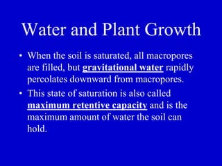 Water and Plant Growth
• When the soil is saturated, all macropores
are filled, but gravitational water rapidly
percolates downward from macropores.
• This state of saturation is also called
maximum retentive capacity and is the
maximum amount of water the soil can
hold.
 