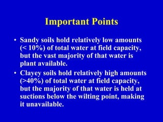 Important Points
• Sandy soils hold relatively low amounts
(< 10%) of total water at field capacity,
but the vast majority of that water is
plant available.
• Clayey soils hold relatively high amounts
(>40%) of total water at field capacity,
but the majority of that water is held at
suctions below the wilting point, making
it unavailable.
 