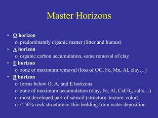 Master Horizons
• O horizon
o predominantly organic matter (litter and humus)
• A horizon
o organic carbon accumulation, some removal of clay
• E horizon
o zone of maximum removal (loss of OC, Fe, Mn, Al, clay…)
• B horizon
o forms below O, A, and E horizons
o zone of maximum accumulation (clay, Fe, Al, CaC03, salts…)
o most developed part of subsoil (structure, texture, color)
o < 50% rock structure or thin bedding from water deposition
 