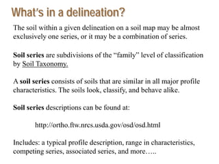 The soil within a given delineation on a soil map may be almost
exclusively one series, or it may be a combination of series.
Soil series are subdivisions of the “family” level of classification
by Soil Taxonomy.
A soil series consists of soils that are similar in all major profile
characteristics. The soils look, classify, and behave alike.
Soil series descriptions can be found at:
http://ortho.ftw.nrcs.usda.gov/osd/osd.html
Includes: a typical profile description, range in characteristics,
competing series, associated series, and more…..
What’s in a delineation?
 