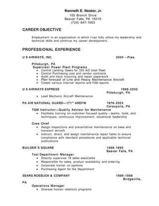 Kenneth E. Nestor, Jr.
105 Branch Drive
Beaver Falls, PA 15010
(724) 847-1063
CAREER OBJECTIVE
Employment in an organization in which I can fully utilize my leadership and
technical skills and continue my career development.
PROFESSIONAL EXPERIENCE
U S AIRWAYS, INC. 2000 – Pres.
Pittsbu rg h, PA
Supervisor Power Plant Progra ms
• Control Landing Gears for 335 A/C total Fleet
• Control Purchasing cost and vendor contracts
• Audit and track invoicing and repair paperwork
• Plan forecast of Line and Heavy Maintenance Aircraft
• Create various internal reports and FAA reports
U S AIRWAYS EXPRESS 1996- 2000
Pittsbu rg h, PA
• Lead Mechanic Aircraft Maintenance
PA AIR NATIONAL GUARD—171 st
AREFW 1976- 2003
Coraopolis, PA
TQM Instructo r—Quality Advisor for Maintenance
• Facilitate training on customer- focused quality teams, tools, and
techniques; continuous improvement; situational leadership
Crew Chief
• Assign inspections and preventative maintenance on base and
transient aircraft
• Instruct, direct, and assign maintenance repair tasks to ensure
compliance with standard procedures and applicable technical
publications
BUILDER`S SQUARE 1998- 1990
Beaver Falls, PA
Tool Depart m e n t Manager
• Directly supervise 18 sales associates
• Responsible for sales, product availability and ordering
• Corporate trainer on systems
• Purchasing Agent for the Department
SEARS ROEBUCK & COMPANY 1996- 1998
Bridgeville,
PA
Operations Manager
• Oversee human relations programs
 