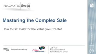 1
Pragmatic Marketing
pragmaticmarketing.com/live
How to Get Paid for the Value you Create!
Jeff Thull
President and CEO
Prime Resource Group
Mastering the Complex Sale
 