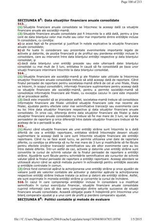 SECŢIUNEA 85
: Data situaţiilor financiare anuale consolidate
513. _
(1) Situaţiile financiare anuale consolidate se întocmesc la aceeaşi dată ca situaţiile
financiare anuale ale societăţii-mamă.
(2) Situaţiile financiare anuale consolidate pot fi întocmite la o altă dată, pentru a ţine
cont de data bilanţului celor mai multe sau celor mai importante dintre entităţile incluse
în consolidare, cu condiţia:
a) ca acest fapt să fie prezentat şi justificat în notele explicative la situaţiile financiare
anuale consolidate;
b) să fie luate în considerare sau prezentate evenimentele importante legate de
activele şi datoriile, de poziţia financiară şi de profitul sau pierderea entităţii incluse în
consolidare, care au intervenit între data bilanţului entităţii respective şi data bilanţului
consolidat; şi
c) dacă data bilanţului unei entităţi precede sau este ulterioară datei bilanţului
consolidat cu mai mult de 3 luni, entitatea în cauză să fie consolidată pe baza unor
situaţii financiare interimare întocmite la data bilanţului consolidat.
514. _
(1) Situaţiile financiare ale societăţii-mamă şi ale filialelor sale utilizate la întocmirea
situaţiilor financiare anuale consolidate trebuie să aibă aceeaşi dată de raportare. Când
finalul perioadei de raportare pentru societatea-mamă diferă de cel al unei filiale, filiala
va întocmi, în scopul consolidării, informaţii financiare suplimentare pentru aceeaşi dată
ca situaţiile financiare ale societăţii-mamă, pentru a permite societăţii-mamă să
consolideze informaţiile financiare ale filialei, cu excepţia cazului în care este imposibil
să se procedeze astfel.
(2) Dacă este imposibil să se procedeze astfel, societatea-mamă trebuie să consolideze
informaţiile financiare ale filialei utilizând situaţiile financiare cele mai recente ale
filialei, ajustate pentru efectele celor mai semnificative tranzacţii sau evenimente care
au loc între data situaţiilor financiare respective şi data situaţiilor financiare anuale
consolidate. În orice caz, diferenţa dintre data situaţiilor financiare ale filialei şi data
situaţiilor financiare anuale consolidate nu trebuie să fie mai mare de 3 luni, iar durata
perioadelor de raportare şi orice diferenţă între datele situaţiilor financiare trebuie să fie
aceleaşi de la o perioadă la alta.
515. _
(1) Atunci când situaţiile financiare ale unei entităţi străine sunt întocmite la o dată
diferită de cea a entităţii raportoare, entitatea străină întocmeşte deseori situaţii
suplimentare la aceeaşi dată la care sunt întocmite situaţiile financiare ale entităţii
raportoare. Când nu se face acest lucru, se permite utilizarea unei date de raportare
diferite, cu condiţia ca diferenţa să nu fie mai mare de 3 luni şi modificările să fie făcute
pentru efectele oricăror tranzacţii semnificative sau ale altor evenimente care au loc
între datele diferite. Într-un astfel de caz, activele şi datoriile unei entităţi străine sunt
convertite la cursul de schimb valutar de la finalul perioadei de raportare a entităţii
străine. Ajustările sunt făcute pentru schimbările semnificative ale cursurilor de schimb
valutar până la finalul perioadei de raportare a entităţii raportoare. Aceeaşi abordare se
utilizează atunci când se aplică metoda punerii în echivalenţă pentru entităţile asociate
şi entităţile controlate în comun.
(2) Orice fond comercial apărut la achiziţionarea unei entităţi străine şi orice ajustări de
valoare justă ale valorilor contabile ale activelor şi datoriilor apărute la achiziţionarea
respectivei entităţi străine trebuie tratate ca active şi datorii ale entităţii străine. Astfel,
ele sunt exprimate în moneda entităţii străine şi convertite la cursul de închidere.
516. În cazul în care componenţa entităţilor incluse în consolidare s-a modificat
semnificativ în cursul exerciţiului financiar, situaţiile financiare anuale consolidate
cuprind informaţii care să dea sens comparaţiei dintre seturile succesive de situaţii
financiare anuale consolidate. Această obligaţie poate fi îndeplinită prin întocmirea unui
bilanţ comparativ ajustat şi a unui cont de profit şi pierdere comparativ ajustat.
SECŢIUNEA 86
: Politici contabile şi metode de evaluare
Page 100 of 213
1/5/2015file:///C:/Users/Magda/sintact%204.0/cache/Legislatie/temp134304/00167851.HTM
 