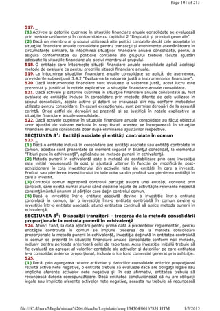 517. _
(1) Activele şi datoriile cuprinse în situaţiile financiare anuale consolidate se evaluează
prin metode uniforme şi în conformitate cu capitolul 2 "Dispoziţii şi principii generale".
(2) Dacă un membru al grupului utilizează alte politici contabile decât cele adoptate în
situaţiile financiare anuale consolidate pentru tranzacţii şi evenimente asemănătoare în
circumstanţe similare, la întocmirea situaţiilor financiare anuale consolidate, pentru a
asigura conformitatea cu politicile contabile ale grupului trebuie făcute ajustări
adecvate la situaţiile financiare ale acelui membru al grupului.
518. O entitate care întocmeşte situaţii financiare anuale consolidate aplică aceleaşi
metode de evaluare ca pentru propriile situaţii financiare anuale.
519. La întocmirea situaţiilor financiare anuale consolidate se aplică, de asemenea,
prevederile subsecţiunii 3.4.2 "Evaluarea la valoarea justă a instrumentelor financiare".
520. Dacă instrumentele financiare sunt evaluate la valoarea justă, acest lucru este
prezentat şi justificat în notele explicative la situaţiile financiare anuale consolidate.
521. Dacă activele şi datoriile cuprinse în situaţiile financiare anuale consolidate au fost
evaluate de entităţile incluse în consolidare prin metode diferite de cele utilizate în
scopul consolidării, aceste active şi datorii se evaluează din nou conform metodelor
utilizate pentru consolidare. În cazuri excepţionale, sunt permise derogări de la această
cerinţă. Orice astfel de derogări se prezintă şi se justifică în notele explicative la
situaţiile financiare anuale consolidate.
522. Dacă activele cuprinse în situaţiile financiare anuale consolidate au făcut obiectul
unor ajustări de valoare exclusiv în scop fiscal, acestea se încorporează în situaţiile
financiare anuale consolidate doar după eliminarea ajustărilor respective.
SECŢIUNEA 87
: Entităţi asociate şi entităţi controlate în comun
523. _
(1) Dacă o entitate inclusă în consolidare are entităţi asociate sau entităţi controlate în
comun, acestea sunt prezentate ca element separat în bilanţul consolidat, la elementul
"Titluri puse în echivalenţă", aplicându-se metoda punerii în echivalenţă.
(2) Metoda punerii în echivalenţă este o metodă de contabilizare prin care investiţia
este iniţial recunoscută la cost şi ajustată ulterior în funcţie de modificările post-
achiziţionare în cota investitorului din activele nete ale entităţii în care a investit.
Profitul sau pierderea investitorului include cota sa din profitul sau pierderea entităţii în
care a investit.
(3) Controlul comun reprezintă controlul partajat asupra unei entităţi, convenit prin
contract, care există numai atunci când deciziile legate de activităţile relevante necesită
consimţământul unanim al părţilor care deţin controlul comun.
(4) Dacă o investiţie într-o entitate asociată devine o investiţie într-o entitate
controlată în comun, iar o investiţie într-o entitate controlată în comun devine o
investiţie într-o entitate asociată, atunci entitatea continuă să aplice metoda punerii în
echivalenţă.
SECŢIUNEA 88
: Dispoziţii tranzitorii - trecerea de la metoda consolidării
proporţionale la metoda punerii în echivalenţă
524. Atunci când, la data aplicării pentru prima dată a prezentelor reglementări, pentru
entităţile controlate în comun se impune trecerea de la metoda consolidării
proporţionale la metoda punerii în echivalenţă, investiţia deţinută în entitatea controlată
în comun se prezintă în situaţiile financiare anuale consolidate conform noii metode,
inclusiv pentru perioada anterioară celei de raportare. Acea investiţie iniţială trebuie să
fie evaluată ca agregat al valorilor contabile ale activelor şi datoriilor pe care entitatea
le-a consolidat anterior proporţional, inclusiv orice fond comercial generat prin achiziţie.
525. _
(1) Dacă, prin agregarea tuturor activelor şi datoriilor consolidate anterior proporţional
rezultă active nete negative, o entitate trebuie să evalueze dacă are obligaţii legale sau
implicite aferente activelor nete negative şi, în caz afirmativ, entitatea trebuie să
recunoască datoria corespunzătoare. Dacă entitatea concluzionează că nu are obligaţii
legale sau implicite aferente activelor nete negative, aceasta nu trebuie să recunoască
Page 101 of 213
1/5/2015file:///C:/Users/Magda/sintact%204.0/cache/Legislatie/temp134304/00167851.HTM
 