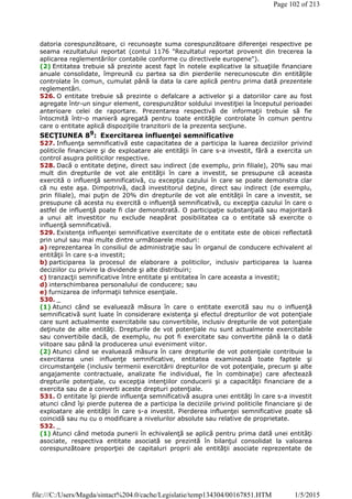 datoria corespunzătoare, ci recunoaşte suma corespunzătoare diferenţei respective pe
seama rezultatului reportat (contul 1176 "Rezultatul reportat provenit din trecerea la
aplicarea reglementărilor contabile conforme cu directivele europene").
(2) Entitatea trebuie să prezinte acest fapt în notele explicative la situaţiile financiare
anuale consolidate, împreună cu partea sa din pierderile nerecunoscute din entităţile
controlate în comun, cumulat până la data la care aplică pentru prima dată prezentele
reglementări.
526. O entitate trebuie să prezinte o defalcare a activelor şi a datoriilor care au fost
agregate într-un singur element, corespunzător soldului investiţiei la începutul perioadei
anterioare celei de raportare. Prezentarea respectivă de informaţii trebuie să fie
întocmită într-o manieră agregată pentru toate entităţile controlate în comun pentru
care o entitate aplică dispoziţiile tranzitorii de la prezenta secţiune.
SECŢIUNEA 89
: Exercitarea influenţei semnificative
527. Influenţa semnificativă este capacitatea de a participa la luarea deciziilor privind
politicile financiare şi de exploatare ale entităţii în care s-a investit, fără a exercita un
control asupra politicilor respective.
528. Dacă o entitate deţine, direct sau indirect (de exemplu, prin filiale), 20% sau mai
mult din drepturile de vot ale entităţii în care a investit, se presupune că aceasta
exercită o influenţă semnificativă, cu excepţia cazului în care se poate demonstra clar
că nu este aşa. Dimpotrivă, dacă investitorul deţine, direct sau indirect (de exemplu,
prin filiale), mai puţin de 20% din drepturile de vot ale entităţii în care a investit, se
presupune că acesta nu exercită o influenţă semnificativă, cu excepţia cazului în care o
astfel de influenţă poate fi clar demonstrată. O participaţie substanţială sau majoritară
a unui alt investitor nu exclude neapărat posibilitatea ca o entitate să exercite o
influenţă semnificativă.
529. Existenţa influenţei semnificative exercitate de o entitate este de obicei reflectată
prin unul sau mai multe dintre următoarele moduri:
a) reprezentarea în consiliul de administraţie sau în organul de conducere echivalent al
entităţii în care s-a investit;
b) participarea la procesul de elaborare a politicilor, inclusiv participarea la luarea
deciziilor cu privire la dividende şi alte distribuiri;
c) tranzacţii semnificative între entitate şi entitatea în care aceasta a investit;
d) interschimbarea personalului de conducere; sau
e) furnizarea de informaţii tehnice esenţiale.
530. _
(1) Atunci când se evaluează măsura în care o entitate exercită sau nu o influenţă
semnificativă sunt luate în considerare existenţa şi efectul drepturilor de vot potenţiale
care sunt actualmente exercitabile sau convertibile, inclusiv drepturile de vot potenţiale
deţinute de alte entităţi. Drepturile de vot potenţiale nu sunt actualmente exercitabile
sau convertibile dacă, de exemplu, nu pot fi exercitate sau convertite până la o dată
viitoare sau până la producerea unui eveniment viitor.
(2) Atunci când se evaluează măsura în care drepturile de vot potenţiale contribuie la
exercitarea unei influenţe semnificative, entitatea examinează toate faptele şi
circumstanţele (inclusiv termenii exercitării drepturilor de vot potenţiale, precum şi alte
angajamente contractuale, analizate fie individual, fie în combinaţie) care afectează
drepturile potenţiale, cu excepţia intenţiilor conducerii şi a capacităţii financiare de a
exercita sau de a converti aceste drepturi potenţiale.
531. O entitate îşi pierde influenţa semnificativă asupra unei entităţi în care s-a investit
atunci când îşi pierde puterea de a participa la deciziile privind politicile financiare şi de
exploatare ale entităţii în care s-a investit. Pierderea influenţei semnificative poate să
coincidă sau nu cu o modificare a nivelurilor absolute sau relative de proprietate.
532. _
(1) Atunci când metoda punerii în echivalenţă se aplică pentru prima dată unei entităţi
asociate, respectiva entitate asociată se prezintă în bilanţul consolidat la valoarea
corespunzătoare proporţiei de capitaluri proprii ale entităţii asociate reprezentate de
Page 102 of 213
1/5/2015file:///C:/Users/Magda/sintact%204.0/cache/Legislatie/temp134304/00167851.HTM
 