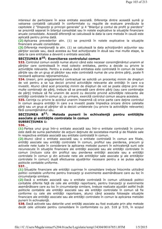 interesul de participare în acea entitate asociată. Diferenţa dintre această sumă şi
valoarea contabilă calculată în conformitate cu regulile de evaluare prevăzute la
capitolele 2 "Dispoziţii şi principii generale" şi 4 "Bilanţul şi contul de profit şi pierdere"
se prezintă separat în bilanţul consolidat sau în notele explicative la situaţiile financiare
anuale consolidate. Această diferenţă se calculează la data la care metoda în cauză este
aplicată pentru prima dată.
(2) Aplicarea prevederilor alin. (1) se prezintă în notele explicative la situaţiile
financiare anuale consolidate.
(3) Diferenţa menţionată la alin. (1) se calculează la data achiziţionării acţiunilor sau
părţilor sociale sau, dacă acestea au fost achiziţionate în două sau mai multe etape, la
data la care entitatea a devenit o entitate asociată.
SECŢIUNEA 810
: Exercitarea controlului comun
533. Controlul comun există numai atunci când este necesar consimţământul unanim al
părţilor care controlează în mod colectiv entitatea, pentru a decide cu privire la
activităţile relevante. Pentru a evalua dacă entitatea este controlată în comun de toate
părţile sau de un grup al părţilor sau este controlată numai de una dintre părţi, poate fi
necesară aplicarea raţionamentului.
534. Uneori, prin angajamentul contractual se solicită un procentaj minim de drepturi
de vot pentru a se lua decizii privind activităţile relevante ale entităţii în care s-a
investit. Atunci când acel procentaj minim de drepturi de vot se poate obţine prin mai
multe combinaţii de părţi, trebuie să se prevadă care dintre părţi (sau care combinaţie
de părţi) trebuie să fie unanim de acord cu deciziile privind activităţile relevante ale
entităţii controlate în comun şi, ca urmare, exercită controlul comun asupra acesteia.
535. Cerinţa cu privire la acordul unanim înseamnă că orice parte care deţine controlul
în comun asupra entităţii în care s-a investit poate împiedica oricare dintre celelalte
părţi sau un grup al părţilor să ia decizii unilaterale (cu privire la activităţile relevante)
fără consimţământul său.
SECŢIUNEA 811
: Metoda punerii în echivalenţă pentru entităţile
asociate şi entităţile controlate în comun
SUBSECŢIUNEA 1:
536. _
(1) Partea unui grup într-o entitate asociată sau într-o entitate controlată în comun
este dată de suma pachetelor de acţiuni deţinute de societatea-mamă şi de filialele sale
în respectiva entitate asociată sau entitate controlată în comun.
(2) Atunci când o entitate asociată sau o entitate controlată în comun are filiale,
entităţi asociate sau entităţi controlate în comun, profitul sau pierderea, precum şi
activele nete luate în considerare la aplicarea metodei punerii în echivalenţă sunt cele
recunoscute în situaţiile financiare ale entităţii asociate sau ale entităţii controlate în
comun (inclusiv cota din profitul sau pierderea entităţii asociate sau a entităţii
controlate în comun şi din activele nete ale entităţilor sale asociate şi ale entităţilor
controlate în comun) după efectuarea ajustărilor necesare pentru a se putea aplica
politicile contabile uniforme.
537. _
(1) Situaţiile financiare ale entităţii cuprinse în consolidare trebuie întocmite utilizând
politici contabile uniforme pentru tranzacţii şi evenimente asemănătoare care au loc în
circumstanţe similare.
(2) Dacă o entitate asociată sau o entitate controlată în comun utilizează politici
contabile diferite faţă de cele ale entităţii raportoare, pentru tranzacţii şi evenimente
asemănătoare care au loc în circumstanţe similare, trebuie realizate ajustări astfel încât
politicile contabile ale entităţii asociate sau ale entităţii controlate în comun să fie
conforme cu cele ale entităţii raportoare, atunci când aceasta foloseşte situaţiile
financiare ale entităţii asociate sau ale entităţii controlate în comun la aplicarea metodei
punerii în echivalenţă.
538. Dacă activele sau datoriile unei entităţi asociate au fost evaluate prin alte metode
decât cele utilizate pentru consolidare în conformitate cu pct. 518 şi 519, în scopul
Page 103 of 213
1/5/2015file:///C:/Users/Magda/sintact%204.0/cache/Legislatie/temp134304/00167851.HTM
 