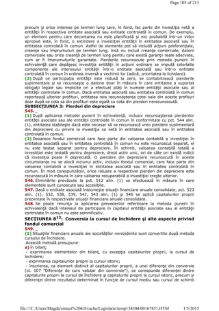 precum şi orice interese pe termen lung care, în fond, fac parte din investiţia netă a
entităţii în respectiva entitate asociată sau entitate controlată în comun. De exemplu,
un element pentru care decontarea nu este planificată şi nici probabilă într-un viitor
apropiat este, în fond, o extindere a investiţiei entităţii în entitatea asociată sau în
entitatea controlată în comun. Astfel de elemente pot să includă acţiuni preferenţiale,
creanţe sau împrumuturi pe termen lung, însă nu includ creanţe comerciale, datorii
comerciale sau orice creanţă pe termen lung pentru care există garanţii reale adecvate,
cum ar fi împrumuturile garantate. Pierderile recunoscute prin metoda punerii în
echivalenţă care depăşesc investiţia entităţii în acţiuni ordinare se impută celorlalte
componente ale interesului entităţii într-o entitate asociată sau într-o entitate
controlată în comun în ordinea inversă a vechimii lor (adică, prioritatea la lichidare).
(2) După ce participaţia entităţii este redusă la zero, se contabilizează pierderile
suplimentare şi se recunoaşte o datorie doar în măsura în care entitatea a suportat
obligaţii legale sau implicite ori a efectuat plăţi în numele entităţii asociate sau al
entităţii controlate în comun. Dacă entitatea asociată sau entitatea controlată în comun
raportează ulterior profituri, entitatea reia recunoaşterea cotei sale din aceste profituri
doar după ce cota sa din profituri este egală cu cota din pierderi nerecunoscută.
SUBSECŢIUNEA 3: Pierderi din depreciere
545. _
(1) După aplicarea metodei punerii în echivalenţă, inclusiv recunoaşterea pierderilor
entităţii asociate sau ale entităţii controlate în comun în conformitate cu pct. 544 alin.
(1), entitatea stabileşte dacă este necesar să se recunoască vreo pierdere suplimentară
din depreciere cu privire la investiţia sa netă în entitatea asociată sau în entitatea
controlată în comun.
(2) Deoarece fondul comercial care face parte din valoarea contabilă a investiţiei în
entitatea asociată sau în entitatea controlată în comun nu este recunoscut separat, el
nu este testat separat pentru depreciere. În schimb, valoarea contabilă totală a
investiţiei este testată pentru depreciere, drept activ unic, ori de câte ori există indicii
că investiţia poate fi depreciată. O pierdere din depreciere recunoscută în aceste
circumstanţe nu se alocă niciunui activ, inclusiv fondul comercial, care face parte din
valoarea contabilă a investiţiei în entitatea asociată sau în entitatea controlată în
comun. În mod corespunzător, orice reluare a respectivei pierderi din depreciere este
recunoscută în măsura în care valoarea recuperabilă a investiţiei creşte ulterior.
546. Eliminările prevăzute la pct. 512 alin. (1) se efectuează în măsura în care
elementele sunt cunoscute sau accesibile.
547. Dacă o entitate asociată întocmeşte situaţii financiare anuale consolidate, pct. 523
alin. (1), 532, 538, 539, 542, 543 alin. (1) şi 546 se aplică capitalurilor proprii
prezentate în respectivele situaţii financiare anuale consolidate.
548. Se poate renunţa la aplicarea prevederilor referitoare la metoda punerii în
echivalenţă dacă interesul de participare în capitalul entităţii asociate sau al entităţii
controlate în comun nu este semnificativ.
SECŢIUNEA 812: Conversia la cursul de închidere şi alte aspecte privind
fondul comercial
549. _
(1) Situaţiile financiare anuale ale societăţilor nerezidente sunt convertite după metoda
cursului de închidere.
Această metodă presupune:
a) în bilanţ:
- exprimarea elementelor din bilanţ, cu excepţia capitalurilor proprii, la cursul de
închidere;
- exprimarea capitalurilor proprii la cursul istoric;
- înscrierea, ca element distinct al capitalurilor proprii, a unei diferenţe din conversie
(ct. 107 "Diferenţe de curs valutar din conversie"), ce corespunde diferenţei dintre
capitalurile proprii la cursul de închidere şi capitalurile proprii la cursul istoric, precum şi
diferenţei dintre rezultatul determinat în funcţie de cursul mediu sau cursul de schimb
Page 105 of 213
1/5/2015file:///C:/Users/Magda/sintact%204.0/cache/Legislatie/temp134304/00167851.HTM
 