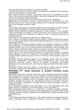 de la data tranzacţiilor şi rezultatul la cursul de închidere.
Diferenţa din conversie înscrisă în bilanţul consolidat este repartizată între societatea-
mamă şi interesele care nu controlează;
b) în contul de profit şi pierdere - exprimarea veniturilor şi a cheltuielilor la cursul
mediu. Când acesta fluctuează semnificativ, veniturile şi cheltuielile vor fi exprimate la
cursurile de schimb de la data tranzacţiilor.
(2) Cursul de închidere este cursul de schimb de la data întocmirii bilanţului.
550. Durata de amortizare a fondului comercial pozitiv se determină de la data
achiziţiei acţiunilor sau, în cazul în care achiziţia are loc în două sau mai multe etape, la
data la care entitatea a devenit o filială.
551. _
(1) O valoare prezentată ca un element separat şi care corespunde unui fond comercial
negativ poate fi transferată în contul de profit şi pierdere consolidat numai:
a) dacă această diferenţă corespunde previziunii, la data achiziţiei, a unor rezultate
viitoare nefavorabile ale entităţii în cauză sau previziunii unor costuri pe care entitatea
respectivă urmează să le efectueze, în măsura în care o asemenea previziune se
materializează; sau
b) în măsura în care diferenţa corespunde unui câştig realizat.
(2) În vederea recunoaşterii fondului comercial negativ, o entitate trebuie să se asigure
că nu au fost supraevaluate activele identificabile achiziţionate şi nu au fost omise sau
subevaluate datoriile.
(3) În măsura în care fondul comercial negativ se raportează la pierderi şi cheltuieli
viitoare aşteptate, ce sunt identificate în planul pentru achiziţie al achizitorului şi pot fi
măsurate credibil, dar care nu reprezintă datorii identificabile la data achiziţiei, acea
parte a fondului comercial negativ trebuie recunoscută ca venit în contul de profit şi
pierdere, atunci când sunt recunoscute aceste pierderi şi cheltuieli viitoare.
(4) În măsura în care fondul comercial negativ nu se raportează la pierderi şi cheltuieli
viitoare aşteptate şi care pot fi măsurate în mod credibil la data achiziţiei, acest fond
comercial negativ trebuie recunoscut ca venit în contul de profit şi pierdere, după cum
urmează:
a) valoarea fondului comercial negativ ce nu depăşeşte valorile juste ale activelor
nemonetare identificabile achiziţionate trebuie recunoscută ca venit atunci când
beneficiile economice viitoare cuprinse în activele identificabile amortizabile
achiziţionate sunt consumate, deci, de-a lungul perioadei de viaţă utilă rămasă a acelor
active; şi
b) valoarea fondului comercial negativ în exces faţă de valorile juste ale activelor
nemonetare identificabile achiziţionate trebuie recunoscută imediat ca venit.
SECŢIUNEA 813
: Notele explicative la situaţiile financiare anuale
consolidate
552. Notele explicative la situaţiile financiare anuale consolidate prezintă informaţiile
cerute conform pct. 468, 469, 471 şi 472, pe lângă orice alte informaţii cerute conform
altor prevederi ale prezentelor reglementări, într-un mod care să faciliteze evaluarea
poziţiei financiare a entităţilor incluse în consolidare, luate în ansamblu, ţinând cont de
ajustările esenţiale care decurg din caracteristicile specifice ale situaţiilor financiare
anuale consolidate, comparativ cu situaţiile financiare anuale individuale, inclusiv în
următoarele cazuri:
a) la prezentarea tranzacţiilor între părţi legate nu se includ tranzacţiile între părţi
legate incluse în consolidare, care sunt eliminate cu ocazia consolidării; şi
b) la prezentarea indemnizaţiilor şi a avansurilor şi creditelor acordate membrilor
organelor de administraţie, de conducere şi de supraveghere se prezintă numai sumele
acordate membrilor organelor respective ale societăţii-mamă de către societatea-mamă
şi de filialele sale.
553. _
(1) Pe lângă informaţiile prevăzute la pct. 552, notele explicative la situaţiile financiare
anuale consolidate conţin următoarele informaţii cu privire la entităţile incluse în
Page 106 of 213
1/5/2015file:///C:/Users/Magda/sintact%204.0/cache/Legislatie/temp134304/00167851.HTM
 