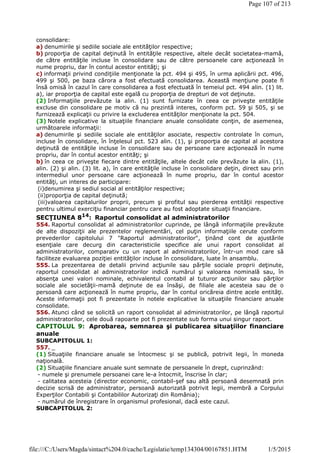 consolidare:
a) denumirile şi sediile sociale ale entităţilor respective;
b) proporţia de capital deţinută în entităţile respective, altele decât societatea-mamă,
de către entităţile incluse în consolidare sau de către persoanele care acţionează în
nume propriu, dar în contul acestor entităţi; şi
c) informaţii privind condiţiile menţionate la pct. 494 şi 495, în urma aplicării pct. 496,
499 şi 500, pe baza cărora a fost efectuată consolidarea. Această menţiune poate fi
însă omisă în cazul în care consolidarea a fost efectuată în temeiul pct. 494 alin. (1) lit.
a), iar proporţia de capital este egală cu proporţia de drepturi de vot deţinute.
(2) Informaţiile prevăzute la alin. (1) sunt furnizate în ceea ce priveşte entităţile
excluse din consolidare pe motiv că nu prezintă interes, conform pct. 59 şi 505, şi se
furnizează explicaţii cu privire la excluderea entităţilor menţionate la pct. 504.
(3) Notele explicative la situaţiile financiare anuale consolidate conţin, de asemenea,
următoarele informaţii:
a) denumirile şi sediile sociale ale entităţilor asociate, respectiv controlate în comun,
incluse în consolidare, în înţelesul pct. 523 alin. (1), şi proporţia de capital al acestora
deţinută de entităţile incluse în consolidare sau de persoane care acţionează în nume
propriu, dar în contul acestor entităţi; şi
b) în ceea ce priveşte fiecare dintre entităţile, altele decât cele prevăzute la alin. (1),
alin. (2) şi alin. (3) lit. a), în care entităţile incluse în consolidare deţin, direct sau prin
intermediul unor persoane care acţionează în nume propriu, dar în contul acestor
entităţi, un interes de participare:
(i)denumirea şi sediul social al entităţilor respective;
(ii)proporţia de capital deţinută;
(iii)valoarea capitalurilor proprii, precum şi profitul sau pierderea entităţii respective
pentru ultimul exerciţiu financiar pentru care au fost adoptate situaţii financiare.
SECŢIUNEA 814
: Raportul consolidat al administratorilor
554. Raportul consolidat al administratorilor cuprinde, pe lângă informaţiile prevăzute
de alte dispoziţii ale prezentelor reglementări, cel puţin informaţiile cerute conform
prevederilor capitolului 7 "Raportul administratorilor", ţinând cont de ajustările
esenţiale care decurg din caracteristicile specifice ale unui raport consolidat al
administratorilor, comparativ cu un raport al administratorilor, într-un mod care să
faciliteze evaluarea poziţiei entităţilor incluse în consolidare, luate în ansamblu.
555. La prezentarea de detalii privind acţiunile sau părţile sociale proprii deţinute,
raportul consolidat al administratorilor indică numărul şi valoarea nominală sau, în
absenţa unei valori nominale, echivalentul contabil al tuturor acţiunilor sau părţilor
sociale ale societăţii-mamă deţinute de ea însăşi, de filiale ale acesteia sau de o
persoană care acţionează în nume propriu, dar în contul oricăreia dintre acele entităţi.
Aceste informaţii pot fi prezentate în notele explicative la situaţiile financiare anuale
consolidate.
556. Atunci când se solicită un raport consolidat al administratorilor, pe lângă raportul
administratorilor, cele două rapoarte pot fi prezentate sub forma unui singur raport.
CAPITOLUL 9: Aprobarea, semnarea şi publicarea situaţiilor financiare
anuale
SUBCAPITOLUL 1:
557. _
(1) Situaţiile financiare anuale se întocmesc şi se publică, potrivit legii, în moneda
naţională.
(2) Situaţiile financiare anuale sunt semnate de persoanele în drept, cuprinzând:
- numele şi prenumele persoanei care le-a întocmit, înscrise în clar;
- calitatea acesteia (director economic, contabil-şef sau altă persoană desemnată prin
decizie scrisă de administrator, persoană autorizată potrivit legii, membră a Corpului
Experţilor Contabili şi Contabililor Autorizaţi din România);
- numărul de înregistrare în organismul profesional, dacă este cazul.
SUBCAPITOLUL 2:
Page 107 of 213
1/5/2015file:///C:/Users/Magda/sintact%204.0/cache/Legislatie/temp134304/00167851.HTM
 